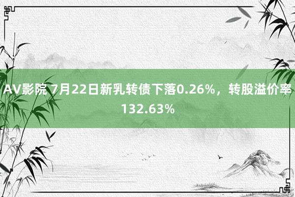 AV影院 7月22日新乳转债下落0.26%，转股溢价率132.63%