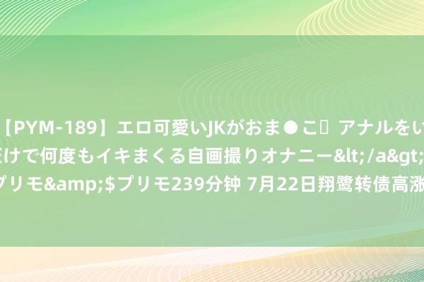 【PYM-189】エロ可愛いJKがおま●こ・アナルをいっぱい見せちゃう 指だけで何度もイキまくる自画撮りオナニー</a>2016-04-18プリモ&$プリモ239分钟 7月22日翔鹭转债高涨1.81%，转股溢价率211.05%