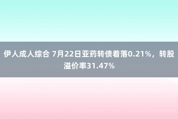 伊人成人综合 7月22日亚药转债着落0.21%，转股溢价率31.47%