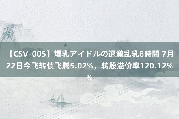 【CSV-005】爆乳アイドルの過激乱乳8時間 7月22日今飞转债飞腾5.02%，转股溢价率120.12%