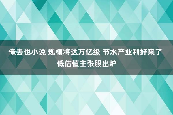 俺去也小说 规模将达万亿级 节水产业利好来了 低估值主张股出炉