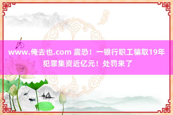 www.俺去也.com 震恐！一银行职工骗取19年 犯罪集资近亿元！处罚来了