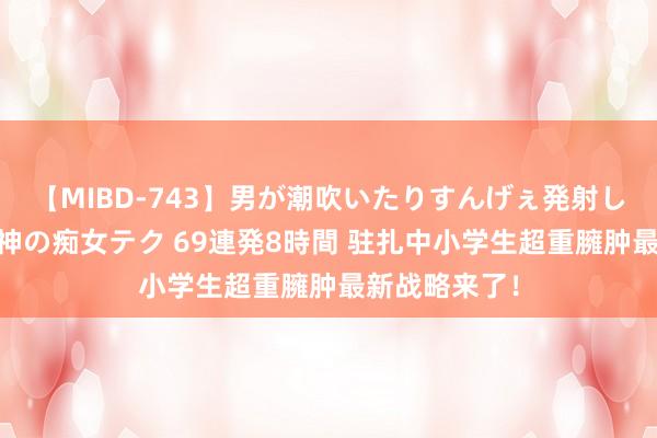 【MIBD-743】男が潮吹いたりすんげぇ発射しちゃう！ 女神の痴女テク 69連発8時間 驻扎中小学生超重臃肿最新战略来了！