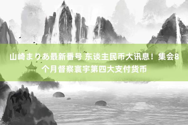 山崎まりあ最新番号 东谈主民币大讯息！集会8个月督察寰宇第四大支付货币