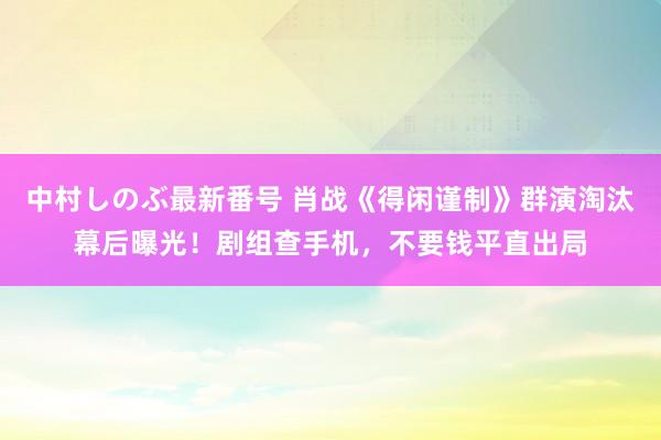 中村しのぶ最新番号 肖战《得闲谨制》群演淘汰幕后曝光！剧组查手机，不要钱平直出局