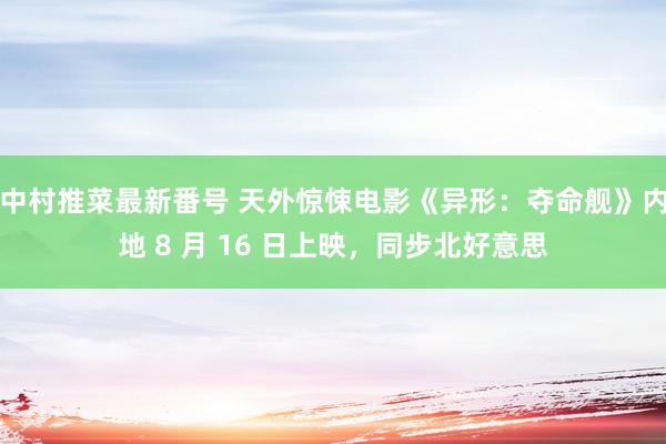 中村推菜最新番号 天外惊悚电影《异形：夺命舰》内地 8 月 16 日上映，同步北好意思