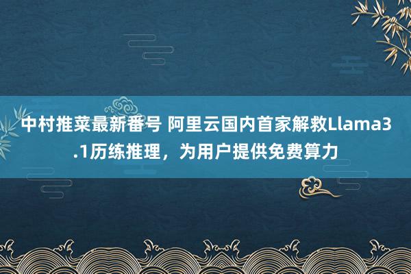 中村推菜最新番号 阿里云国内首家解救Llama3.1历练推理，为用户提供免费算力