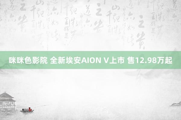 咪咪色影院 全新埃安AION V上市 售12.98万起