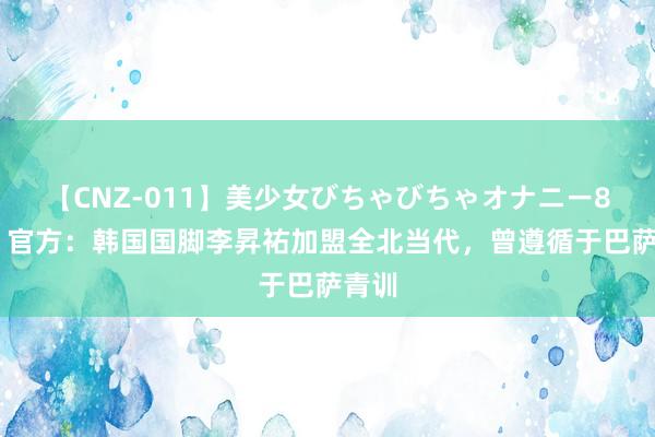 【CNZ-011】美少女びちゃびちゃオナニー8時間 官方：韩国国脚李昇祐加盟全北当代，曾遵循于巴萨青训