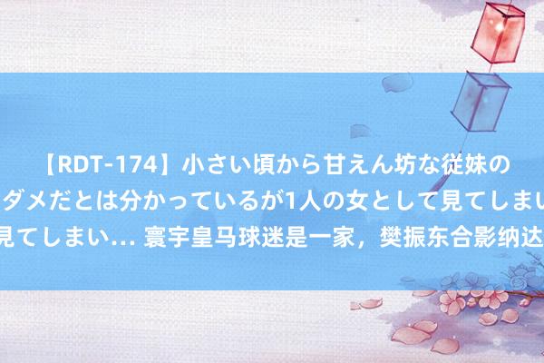 【RDT-174】小さい頃から甘えん坊な従妹の発育途中の躰が気になりダメだとは分かっているが1人の女として見てしまい… 寰宇皇马球迷是一家，樊振东合影纳达尔、阿尔卡拉斯