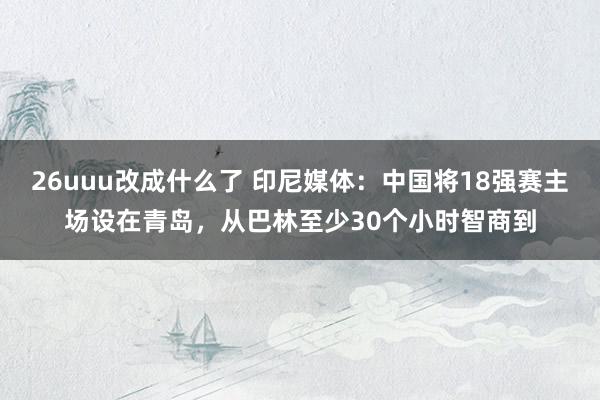 26uuu改成什么了 印尼媒体：中国将18强赛主场设在青岛，从巴林至少30个小时智商到