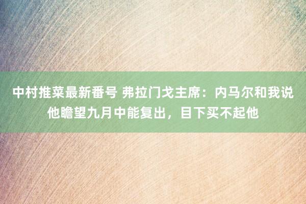 中村推菜最新番号 弗拉门戈主席：内马尔和我说他瞻望九月中能复出，目下买不起他