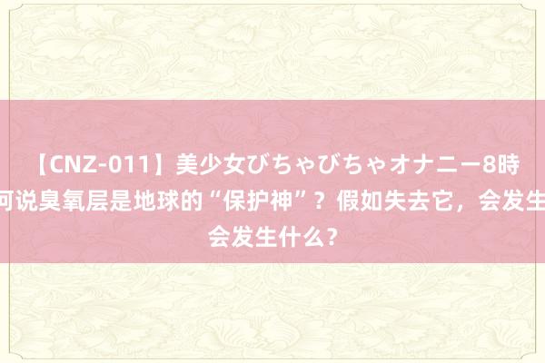 【CNZ-011】美少女びちゃびちゃオナニー8時間 为何说臭氧层是地球的“保护神”？假如失去它，会发生什么？