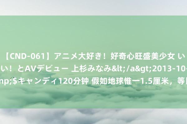 【CND-061】アニメ大好き！好奇心旺盛美少女 いろんなHを経験したい！とAVデビュー 上杉みなみ</a>2013-10-01キャンディ&$キャンディ120分钟 假如地球惟一1.5厘米，等比减弱的天地有多大？天地确实太大了