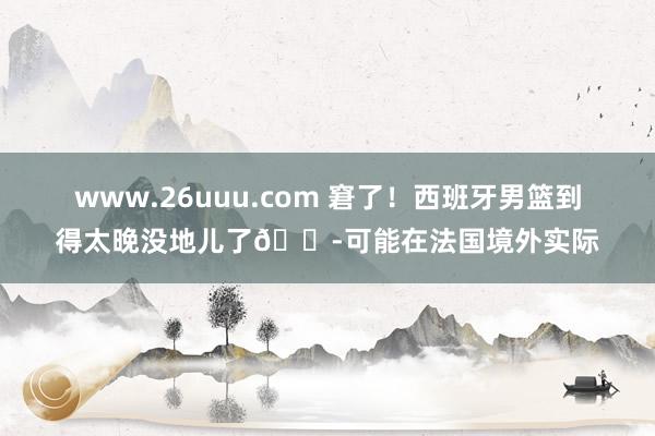 www.26uuu.com 窘了！西班牙男篮到得太晚没地儿了?可能在法国境外实际