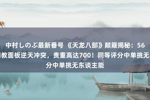 中村しのぶ最新番号 《天龙八部》颠簸揭秘：56万战力明教面板逆天冲突，贵重高达700！同等评分中单挑无东谈主能