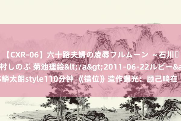 【CXR-06】六十路夫婦の凌辱フルムーン ～石川・山中温泉篇～ 中村しのぶ 菊池理絵</a>2011-06-22ルビー&$鱗太朗style110分钟 《错位》造作曝光：顾己鸣在《