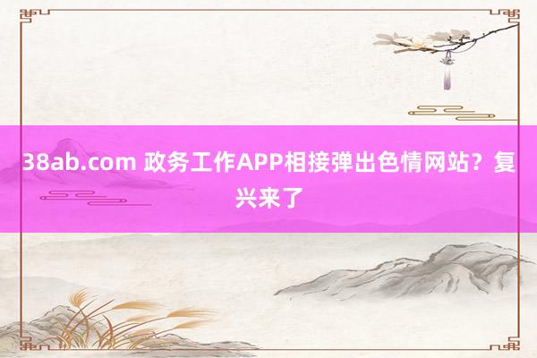 38ab.com 政务工作APP相接弹出色情网站？复兴来了