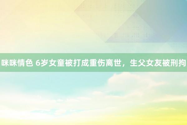 咪咪情色 6岁女童被打成重伤离世，生父女友被刑拘