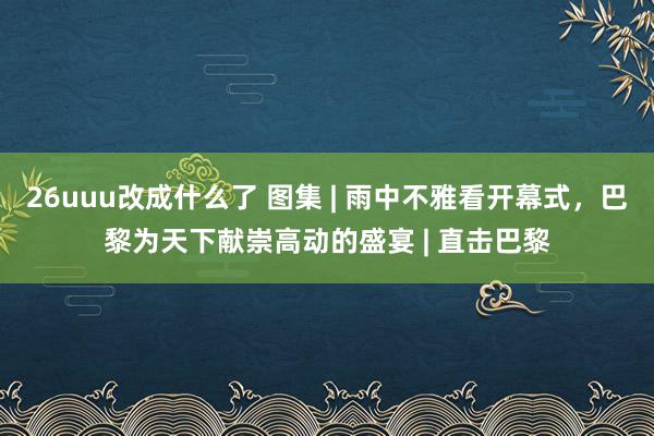 26uuu改成什么了 图集 | 雨中不雅看开幕式，巴黎为天下献崇高动的盛宴 | 直击巴黎