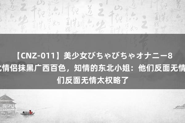 【CNZ-011】美少女びちゃびちゃオナニー8時間 东北情侣抹黑广西百色，知情的东北小姐：他们反面无情太权略了