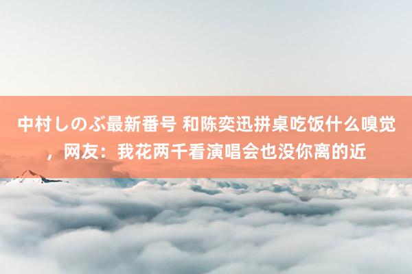 中村しのぶ最新番号 和陈奕迅拼桌吃饭什么嗅觉，网友：我花两千看演唱会也没你离的近