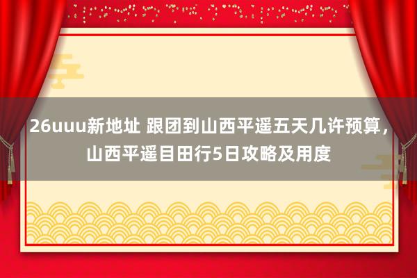 26uuu新地址 跟团到山西平遥五天几许预算，山西平遥目田行5日攻略及用度