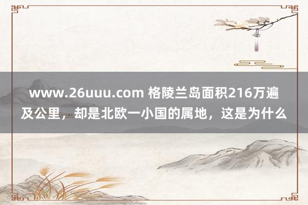 www.26uuu.com 格陵兰岛面积216万遍及公里，却是北欧一小国的属地，这是为什么