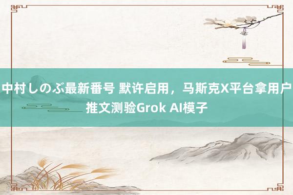 中村しのぶ最新番号 默许启用，马斯克X平台拿用户推文测验Grok AI模子