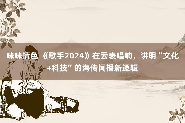 咪咪情色 《歌手2024》在云表唱响，讲明“文化+科技”的海传闻播新逻辑