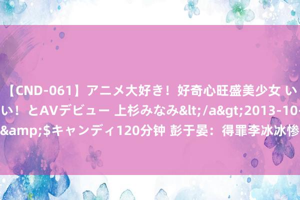 【CND-061】アニメ大好き！好奇心旺盛美少女 いろんなHを経験したい！とAVデビュー 上杉みなみ</a>2013-10-01キャンディ&$キャンディ120分钟 彭于晏：得罪李冰冰惨遭封杀4年，在文娱圈束缚“作死”