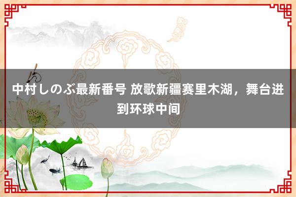 中村しのぶ最新番号 放歌新疆赛里木湖，舞台进到环球中间