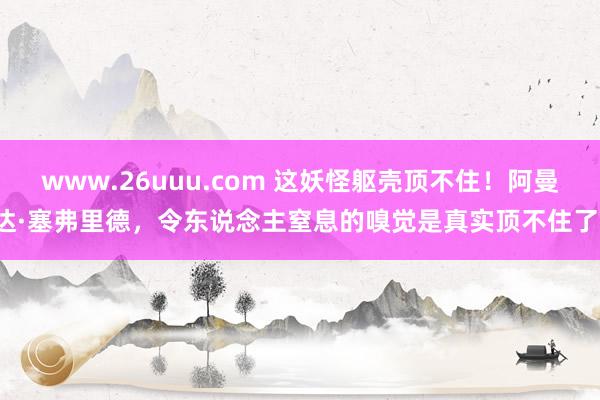 www.26uuu.com 这妖怪躯壳顶不住！阿曼达·塞弗里德，令东说念主窒息的嗅觉是真实顶不住了！