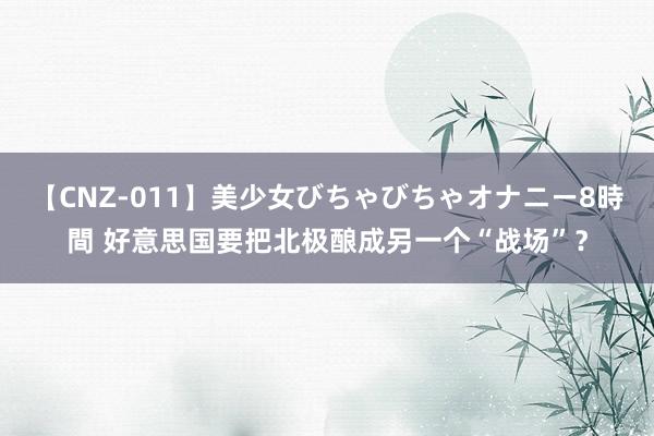 【CNZ-011】美少女びちゃびちゃオナニー8時間 好意思国要把北极酿成另一个“战场”？