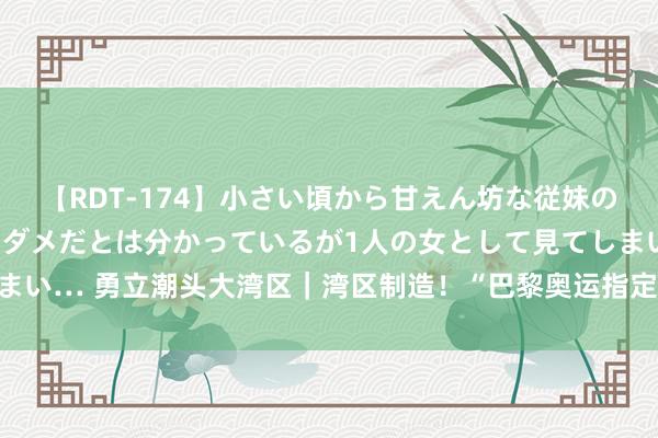 【RDT-174】小さい頃から甘えん坊な従妹の発育途中の躰が気になりダメだとは分かっているが1人の女として見てしまい… 勇立潮头大湾区｜湾区制造！“巴黎奥运指定用球”背后的产业升起