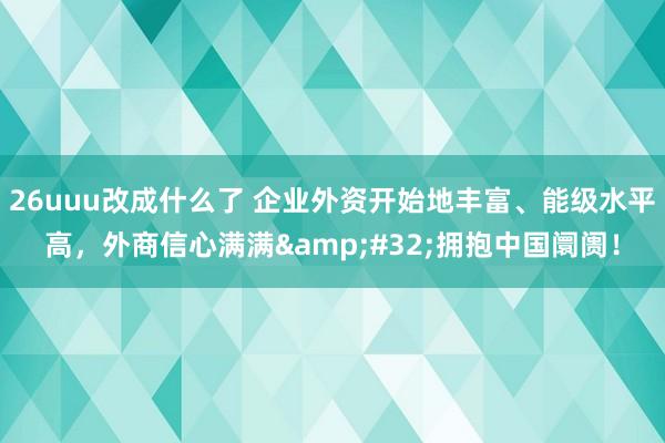 26uuu改成什么了 企业外资开始地丰富、能级水平高，外商信心满满&#32;拥抱中国阛阓！