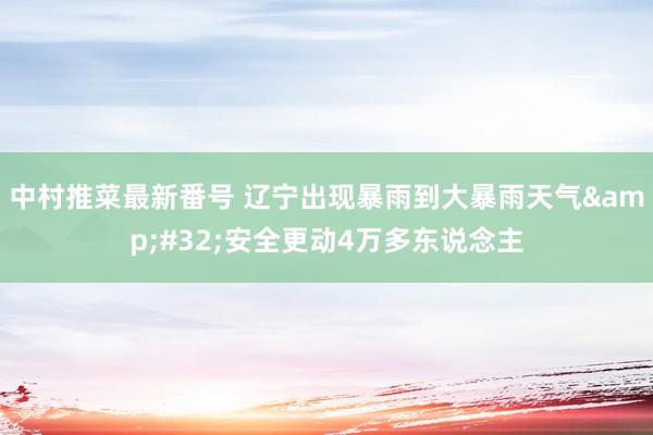 中村推菜最新番号 辽宁出现暴雨到大暴雨天气&#32;安全更动4万多东说念主