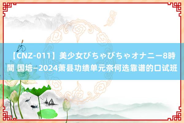 【CNZ-011】美少女びちゃびちゃオナニー8時間 国培—2024萧县功绩单元奈何选靠谱的口试班