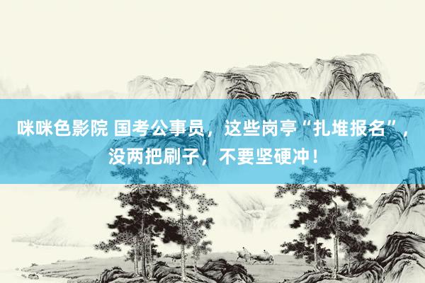 咪咪色影院 国考公事员，这些岗亭“扎堆报名”，没两把刷子，不要坚硬冲！