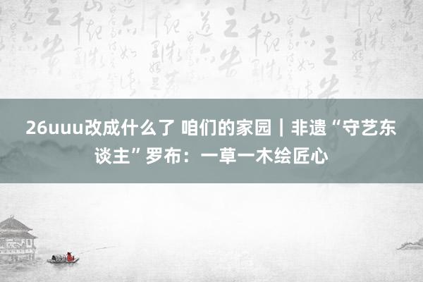 26uuu改成什么了 咱们的家园｜非遗“守艺东谈主”罗布：一草一木绘匠心