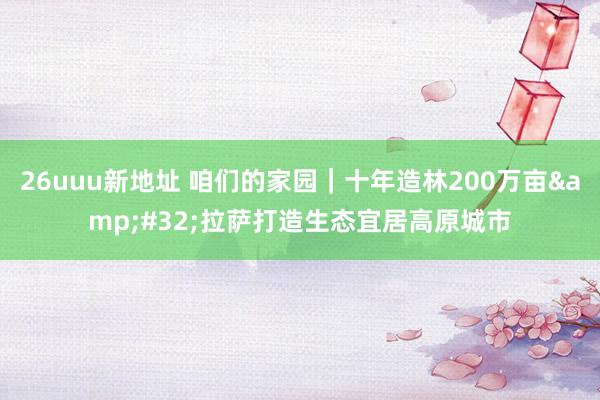 26uuu新地址 咱们的家园｜十年造林200万亩&#32;拉萨打造生态宜居高原城市