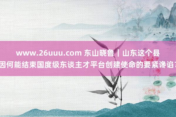 www.26uuu.com 东山晓鲁｜山东这个县因何能结束国度级东谈主才平台创建使命的要紧谗谄？