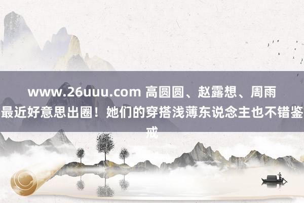 www.26uuu.com 高圆圆、赵露想、周雨彤最近好意思出圈！她们的穿搭浅薄东说念主也不错鉴戒