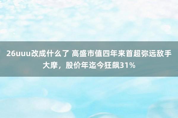 26uuu改成什么了 高盛市值四年来首超弥远敌手大摩，股价年迄今狂飙31%