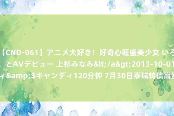 【CND-061】アニメ大好き！好奇心旺盛美少女 いろんなHを経験したい！とAVデビュー 上杉みなみ</a>2013-10-01キャンディ&$キャンディ120分钟 7月30日泰瑞转债高涨7.19%，转股溢价率102.4%