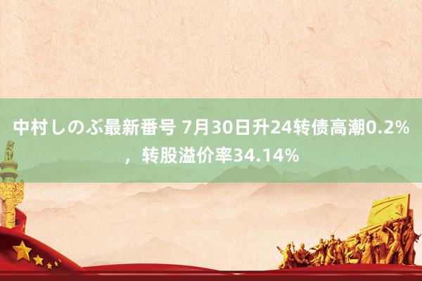 中村しのぶ最新番号 7月30日升24转债高潮0.2%，转股溢价率34.14%