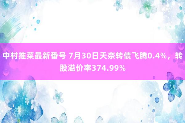 中村推菜最新番号 7月30日天奈转债飞腾0.4%，转股溢价率374.99%