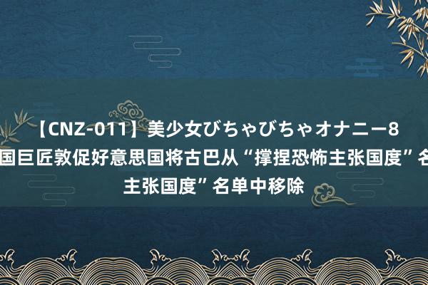 【CNZ-011】美少女びちゃびちゃオナニー8時間 统一国巨匠敦促好意思国将古巴从“撑捏恐怖主张国度”名单中移除