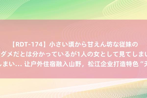 【RDT-174】小さい頃から甘えん坊な従妹の発育途中の躰が気になりダメだとは分かっているが1人の女として見てしまい… 让户外住宿融入山野，松江企业打造特色“天际舱”惊艳暑期旅客