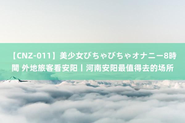 【CNZ-011】美少女びちゃびちゃオナニー8時間 外地旅客看安阳丨河南安阳最值得去的场所